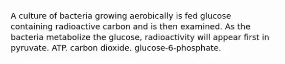 A culture of bacteria growing aerobically is fed glucose containing radioactive carbon and is then examined. As the bacteria metabolize the glucose, radioactivity will appear first in pyruvate. ATP. carbon dioxide. glucose-6-phosphate.