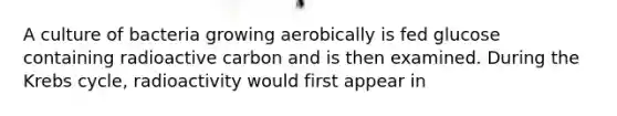 A culture of bacteria growing aerobically is fed glucose containing radioactive carbon and is then examined. During the Krebs cycle, radioactivity would first appear in