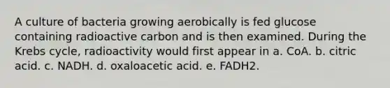 A culture of bacteria growing aerobically is fed glucose containing radioactive carbon and is then examined. During the <a href='https://www.questionai.com/knowledge/kqfW58SNl2-krebs-cycle' class='anchor-knowledge'>krebs cycle</a>, radioactivity would first appear in a. CoA. b. citric acid. c. NADH. d. oxaloacetic acid. e. FADH2.