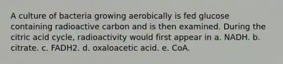 A culture of bacteria growing aerobically is fed glucose containing radioactive carbon and is then examined. During the citric acid cycle, radioactivity would first appear in a. NADH. b. citrate. c. FADH2. d. oxaloacetic acid. e. CoA.