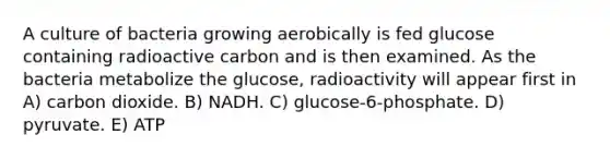 A culture of bacteria growing aerobically is fed glucose containing radioactive carbon and is then examined. As the bacteria metabolize the glucose, radioactivity will appear first in A) carbon dioxide. B) NADH. C) glucose-6-phosphate. D) pyruvate. E) ATP