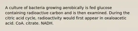 A culture of bacteria growing aerobically is fed glucose containing radioactive carbon and is then examined. During the citric acid cycle, radioactivity would first appear in oxaloacetic acid. CoA. citrate. NADH.