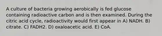 A culture of bacteria growing aerobically is fed glucose containing radioactive carbon and is then examined. During the citric acid cycle, radioactivity would first appear in A) NADH. B) citrate. C) FADH2. D) oxaloacetic acid. E) CoA.