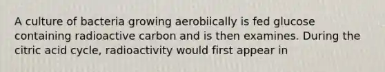 A culture of bacteria growing aerobiically is fed glucose containing radioactive carbon and is then examines. During the citric acid cycle, radioactivity would first appear in