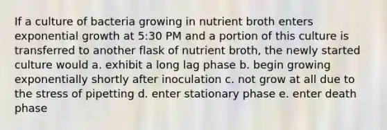 If a culture of bacteria growing in nutrient broth enters exponential growth at 5:30 PM and a portion of this culture is transferred to another flask of nutrient broth, the newly started culture would a. exhibit a long lag phase b. begin growing exponentially shortly after inoculation c. not grow at all due to the stress of pipetting d. enter stationary phase e. enter death phase