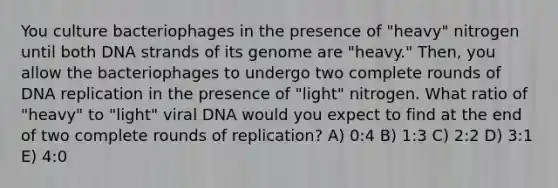 You culture bacteriophages in the presence of "heavy" nitrogen until both DNA strands of its genome are "heavy." Then, you allow the bacteriophages to undergo two complete rounds of DNA replication in the presence of "light" nitrogen. What ratio of "heavy" to "light" viral DNA would you expect to find at the end of two complete rounds of replication? A) 0:4 B) 1:3 C) 2:2 D) 3:1 E) 4:0