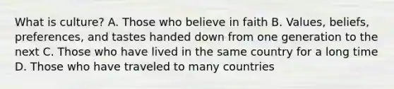 What is culture? A. Those who believe in faith B. Values, beliefs, preferences, and tastes handed down from one generation to the next C. Those who have lived in the same country for a long time D. Those who have traveled to many countries