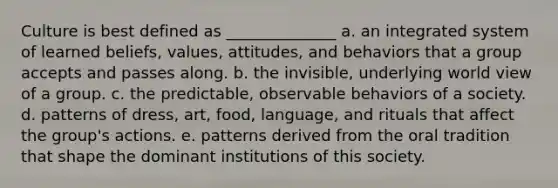 Culture is best defined as ______________ a. an integrated system of learned beliefs, values, attitudes, and behaviors that a group accepts and passes along. b. the invisible, underlying world view of a group. c. the predictable, observable behaviors of a society. d. patterns of dress, art, food, language, and rituals that affect the group's actions. e. patterns derived from the oral tradition that shape the dominant institutions of this society.