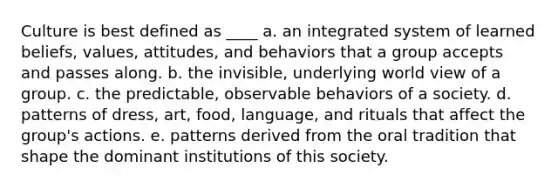 Culture is best defined as ____ a. an integrated system of learned beliefs, values, attitudes, and behaviors that a group accepts and passes along. b. the invisible, underlying world view of a group. c. the predictable, observable behaviors of a society. d. patterns of dress, art, food, language, and rituals that affect the group's actions. e. patterns derived from the oral tradition that shape the dominant institutions of this society.