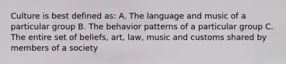 Culture is best defined as: A. The language and music of a particular group B. The behavior patterns of a particular group C. The entire set of beliefs, art, law, music and customs shared by members of a society