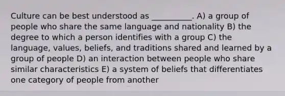 Culture can be best understood as __________. A) a group of people who share the same language and nationality B) the degree to which a person identifies with a group C) the language, values, beliefs, and traditions shared and learned by a group of people D) an interaction between people who share similar characteristics E) a system of beliefs that differentiates one category of people from another