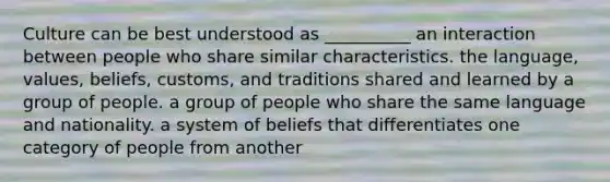 Culture can be best understood as __________ an interaction between people who share similar characteristics. the language, values, beliefs, customs, and traditions shared and learned by a group of people. a group of people who share the same language and nationality. a system of beliefs that differentiates one category of people from another