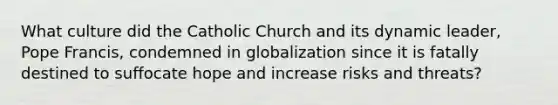 What culture did the Catholic Church and its dynamic leader, Pope Francis, condemned in globalization since it is fatally destined to suffocate hope and increase risks and threats?