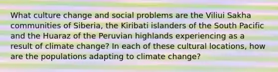 What culture change and social problems are the Viliui Sakha communities of Siberia, the Kiribati islanders of the South Pacific and the Huaraz of the Peruvian highlands experiencing as a result of climate change? In each of these cultural locations, how are the populations adapting to climate change?