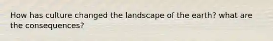 How has culture changed the landscape of the earth? what are the consequences?