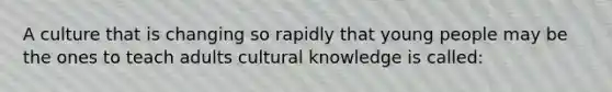 A culture that is changing so rapidly that young people may be the ones to teach adults cultural knowledge is called: