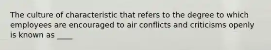 The culture of characteristic that refers to the degree to which employees are encouraged to air conflicts and criticisms openly is known as ____