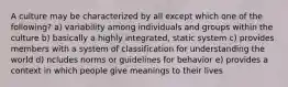 A culture may be characterized by all except which one of the following? a) variability among individuals and groups within the culture b) basically a highly integrated, static system c) provides members with a system of classification for understanding the world d) ncludes norms or guidelines for behavior e) provides a context in which people give meanings to their lives