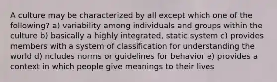 A culture may be characterized by all except which one of the following? a) variability among individuals and groups within the culture b) basically a highly integrated, static system c) provides members with a system of classification for understanding the world d) ncludes norms or guidelines for behavior e) provides a context in which people give meanings to their lives