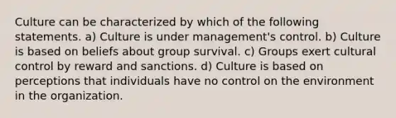 Culture can be characterized by which of the following statements. a) Culture is under management's control. b) Culture is based on beliefs about group survival. c) Groups exert cultural control by reward and sanctions. d) Culture is based on perceptions that individuals have no control on the environment in the organization.