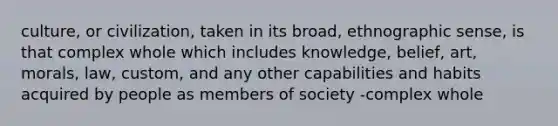 culture, or civilization, taken in its broad, ethnographic sense, is that complex whole which includes knowledge, belief, art, morals, law, custom, and any other capabilities and habits acquired by people as members of society -complex whole