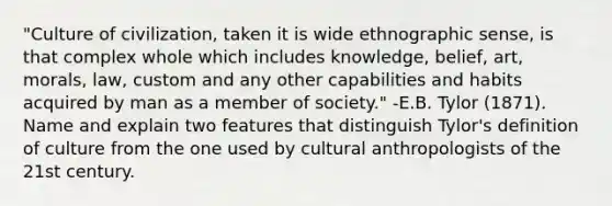 "Culture of civilization, taken it is wide ethnographic sense, is that complex whole which includes knowledge, belief, art, morals, law, custom and any other capabilities and habits acquired by man as a member of society." -E.B. Tylor (1871). Name and explain two features that distinguish Tylor's definition of culture from the one used by cultural anthropologists of the 21st century.