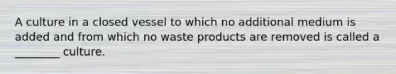 A culture in a closed vessel to which no additional medium is added and from which no waste products are removed is called a ________ culture.