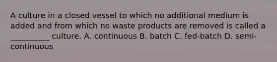 A culture in a closed vessel to which no additional medium is added and from which no waste products are removed is called a __________ culture. A. continuous B. batch C. fed-batch D. semi-continuous