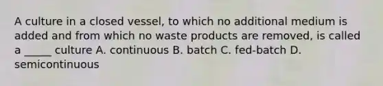 A culture in a closed vessel, to which no additional medium is added and from which no waste products are removed, is called a _____ culture A. continuous B. batch C. fed-batch D. semicontinuous