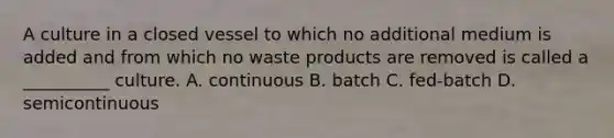 A culture in a closed vessel to which no additional medium is added and from which no waste products are removed is called a __________ culture. A. continuous B. batch C. fed-batch D. semicontinuous