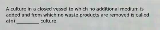 A culture in a closed vessel to which no additional medium is added and from which no waste products are removed is called a(n) __________ culture.