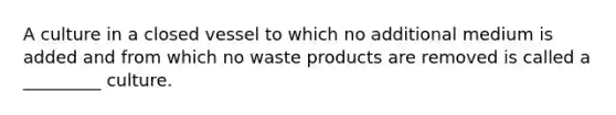 A culture in a closed vessel to which no additional medium is added and from which no waste products are removed is called a _________ culture.