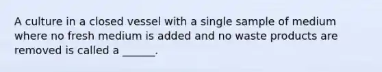 A culture in a closed vessel with a single sample of medium where no fresh medium is added and no waste products are removed is called a ______.