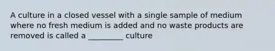 A culture in a closed vessel with a single sample of medium where no fresh medium is added and no waste products are removed is called a _________ culture