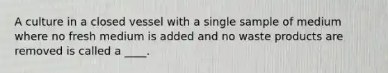 A culture in a closed vessel with a single sample of medium where no fresh medium is added and no waste products are removed is called a ____.
