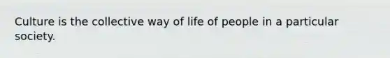 Culture is the collective way of life of people in a particular society.