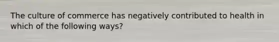 The culture of commerce has negatively contributed to health in which of the following ways?