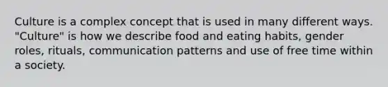 Culture is a complex concept that is used in many different ways. "Culture" is how we describe food and eating habits, gender roles, rituals, communication patterns and use of free time within a society.