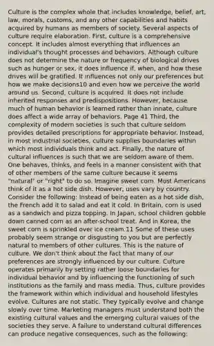 Culture is the complex whole that includes knowledge, belief, art, law, morals, customs, and any other capabilities and habits acquired by humans as members of society. Several aspects of culture require elaboration. First, culture is a comprehensive concept. It includes almost everything that influences an individual's thought processes and behaviors. Although culture does not determine the nature or frequency of biological drives such as hunger or sex, it does influence if, when, and how these drives will be gratified. It influences not only our preferences but how we make decisions10 and even how we perceive the world around us. Second, culture is acquired. It does not include inherited responses and predispositions. However, because much of human behavior is learned rather than innate, culture does affect a wide array of behaviors. Page 41 Third, the complexity of modern societies is such that culture seldom provides detailed prescriptions for appropriate behavior. Instead, in most industrial societies, culture supplies boundaries within which most individuals think and act. Finally, the nature of cultural influences is such that we are seldom aware of them. One behaves, thinks, and feels in a manner consistent with that of other members of the same culture because it seems "natural" or "right" to do so. Imagine sweet corn. Most Americans think of it as a hot side dish. However, uses vary by country. Consider the following: Instead of being eaten as a hot side dish, the French add it to salad and eat it cold. In Britain, corn is used as a sandwich and pizza topping. In Japan, school children gobble down canned corn as an after-school treat. And in Korea, the sweet corn is sprinkled over ice cream.11 Some of these uses probably seem strange or disgusting to you but are perfectly natural to members of other cultures. This is the nature of culture. We don't think about the fact that many of our preferences are strongly influenced by our culture. Culture operates primarily by setting rather loose boundaries for individual behavior and by influencing the functioning of such institutions as the family and mass media. Thus, culture provides the framework within which individual and household lifestyles evolve. Cultures are not static. They typically evolve and change slowly over time. Marketing managers must understand both the existing cultural values and the emerging cultural values of the societies they serve. A failure to understand cultural differences can produce negative consequences, such as the following: