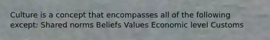 Culture is a concept that encompasses all of the following except: Shared norms Beliefs Values Economic level Customs