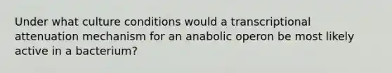 Under what culture conditions would a transcriptional attenuation mechanism for an anabolic operon be most likely active in a bacterium?