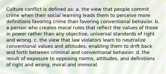 Culture conflict is defined as: a. the view that people commit crime when their social learning leads them to perceive more definitions favoring crime than favoring conventional behavior. b. a person who creates moral rules that reflect the values of those in power rather than any objective, universal standards of right and wrong. c. the view that law violators learn to neutralize conventional values and attitudes, enabling them to drift back and forth between criminal and conventional behavior. d. the result of exposure to opposing norms, attitudes, and definitions of right and wrong, moral and immoral.