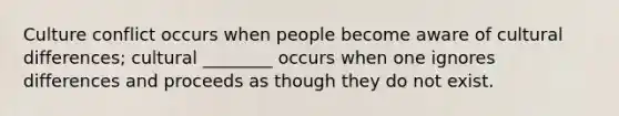 Culture conflict occurs when people become aware of cultural differences; cultural ________ occurs when one ignores differences and proceeds as though they do not exist.