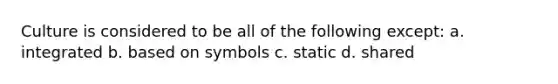 Culture is considered to be all of the following except: a. integrated b. based on symbols c. static d. shared