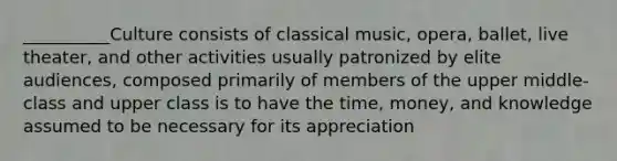 __________Culture consists of classical music, opera, ballet, live theater, and other activities usually patronized by elite audiences, composed primarily of members of the upper middle-class and upper class is to have the time, money, and knowledge assumed to be necessary for its appreciation