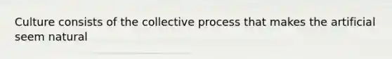 Culture consists of the collective process that makes the artificial seem natural