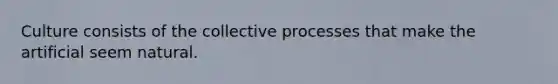 Culture consists of the collective processes that make the artificial seem natural.