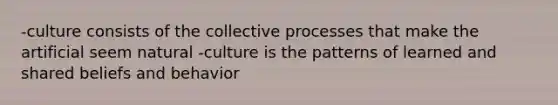 -culture consists of the collective processes that make the artificial seem natural -culture is the patterns of learned and shared beliefs and behavior