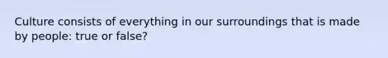 Culture consists of everything in our surroundings that is made by people: true or false?