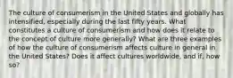 The culture of consumerism in the United States and globally has intensified, especially during the last fifty years. What constitutes a culture of consumerism and how does it relate to the concept of culture more generally? What are three examples of how the culture of consumerism affects culture in general in the United States? Does it affect cultures worldwide, and if, how so?